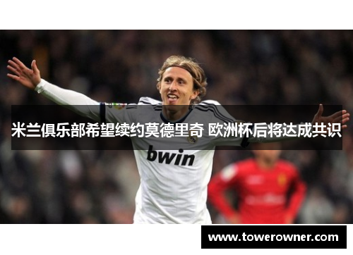 米兰俱乐部希望续约莫德里奇 欧洲杯后将达成共识